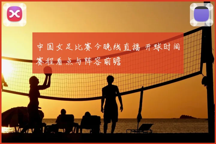 中国女足比赛今晚线直播 开球时间赛程看点与阵容前瞻