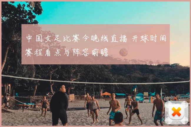 中国女足比赛今晚线直播 开球时间赛程看点与阵容前瞻